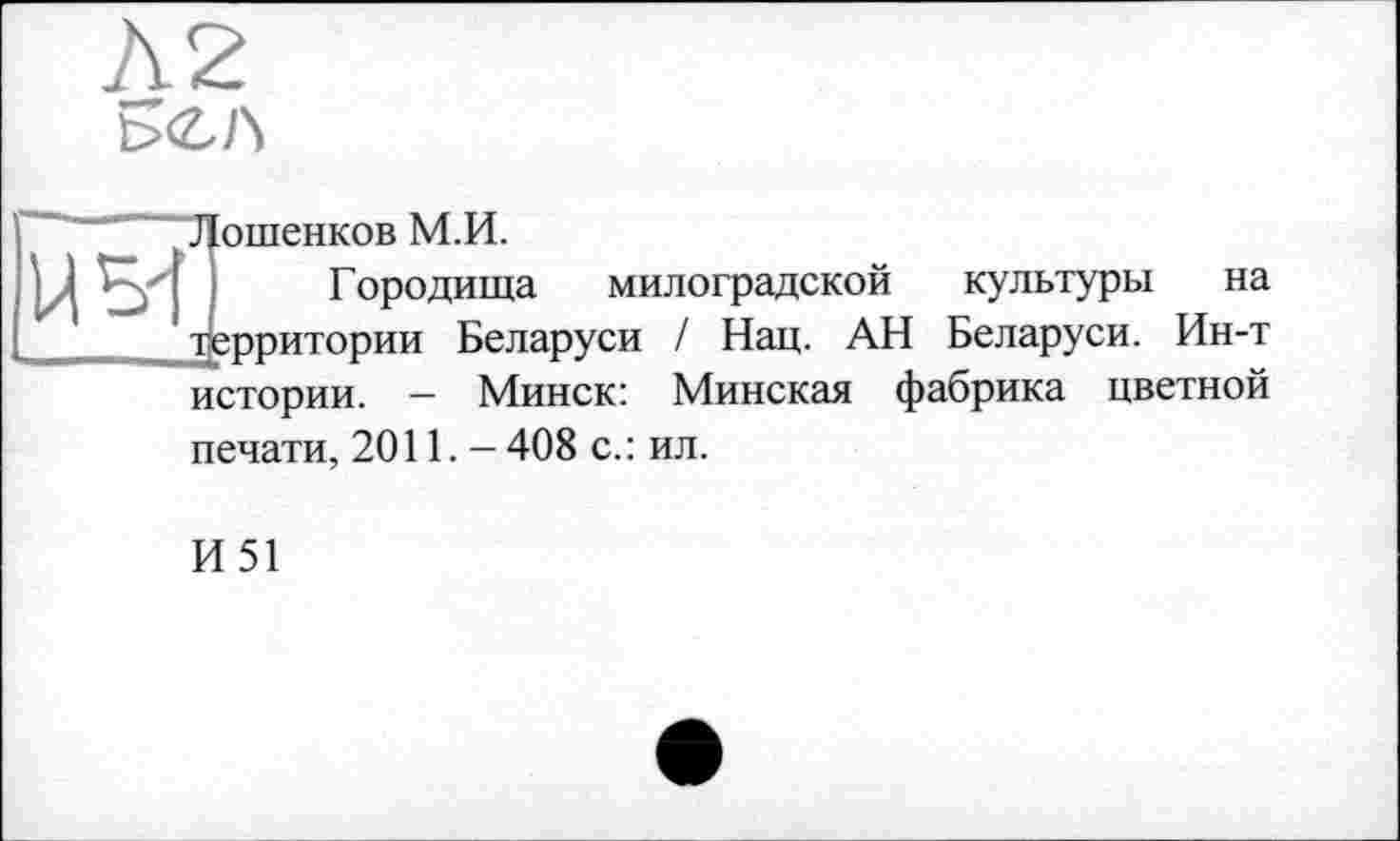 ﻿t>CA
Лошенков М.И.
Городища милоградской культуры на территории Беларуси / Нац. АН Беларуси. Ин-т истории. - Минск: Минская фабрика цветной печати, 2011.- 408 с. : ил.
И51